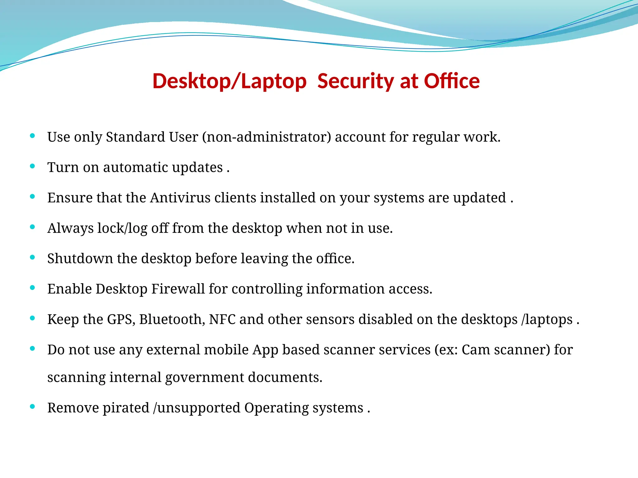 Desktop/Laptop Security at Office
 Use only Standard User (non-administrator) account for regular work.
 Turn on automatic updates .
 Ensure that the Antivirus clients installed on your systems are updated .
 Always lock/log off from the desktop when not in use.
 Shutdown the desktop before leaving the office.
 Enable Desktop Firewall for controlling information access.
 Keep the GPS, Bluetooth, NFC and other sensors disabled on the desktops /laptops .
 Do not use any external mobile App based scanner services (ex: Cam scanner) for
scanning internal government documents.
 Remove pirated /unsupported Operating systems .
 
