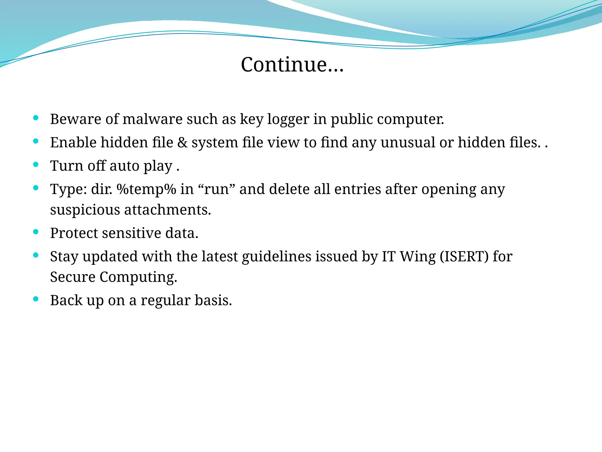  Beware of malware such as key logger in public computer.
 Enable hidden file & system file view to find any unusual or hidden files. .
 Turn off auto play .
 Type: dir. %temp% in “run” and delete all entries after opening any
suspicious attachments.
 Protect sensitive data.
 Stay updated with the latest guidelines issued by IT Wing (ISERT) for
Secure Computing.
 Back up on a regular basis.
Continue…
 