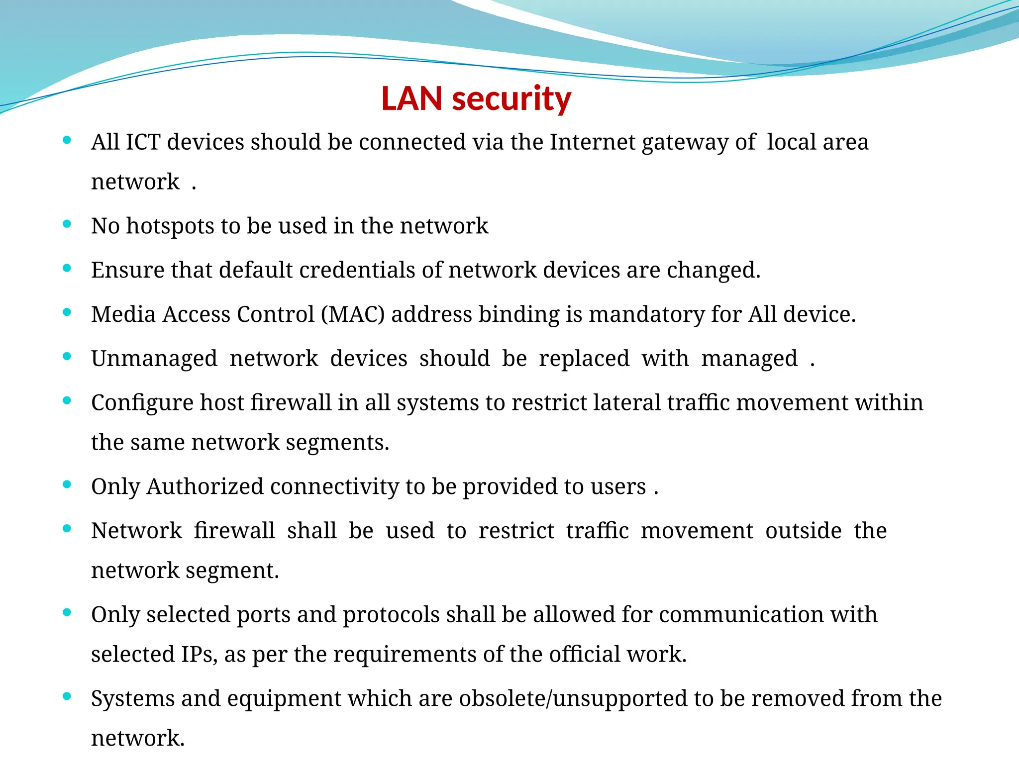 LAN security
 All ICT devices should be connected via the Internet gateway of local area
network .
 No hotspots to be used in the network
 Ensure that default credentials of network devices are changed.
 Media Access Control (MAC) address binding is mandatory for All device.
 Unmanaged network devices should be replaced with managed .
 Configure host firewall in all systems to restrict lateral traffic movement within
the same network segments.
 Only Authorized connectivity to be provided to users .
 Network firewall shall be used to restrict traffic movement outside the
network segment.
 Only selected ports and protocols shall be allowed for communication with
selected IPs, as per the requirements of the official work.
 Systems and equipment which are obsolete/unsupported to be removed from the
network.
 