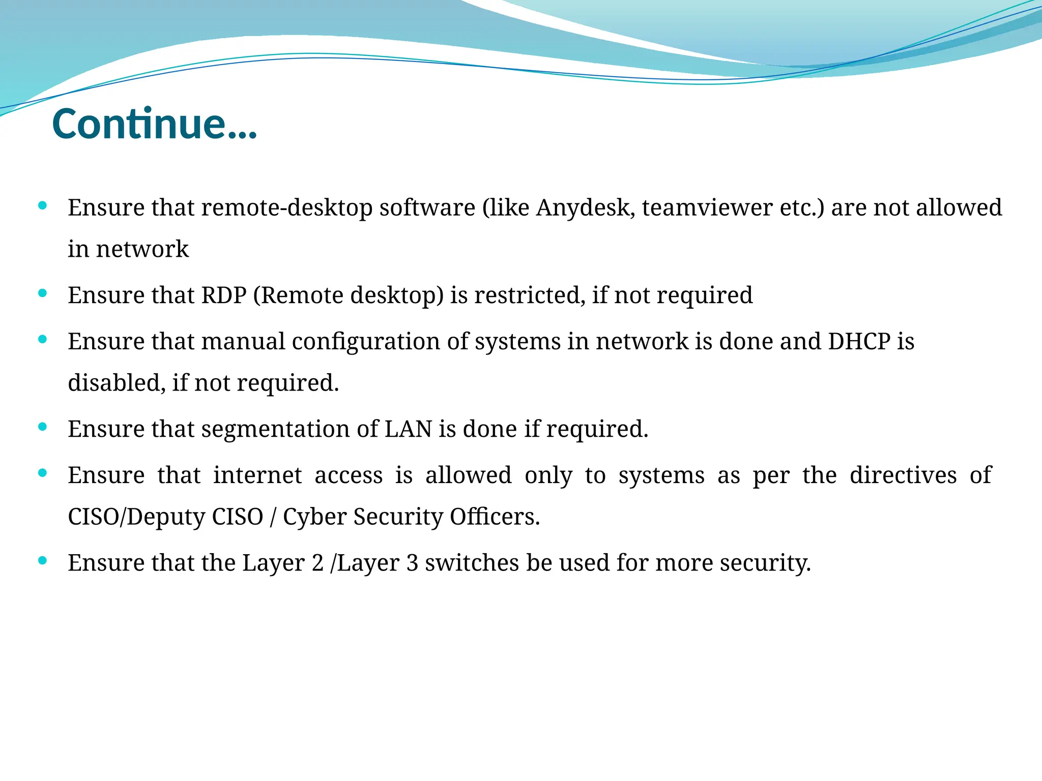 Continue…
 Ensure that remote-desktop software (like Anydesk, teamviewer etc.) are not allowed
in network
 Ensure that RDP (Remote desktop) is restricted, if not required
 Ensure that manual configuration of systems in network is done and DHCP is
disabled, if not required.
 Ensure that segmentation of LAN is done if required.
 Ensure that internet access is allowed only to systems as per the directives of
CISO/Deputy CISO / Cyber Security Officers.
 Ensure that the Layer 2 /Layer 3 switches be used for more security.
 