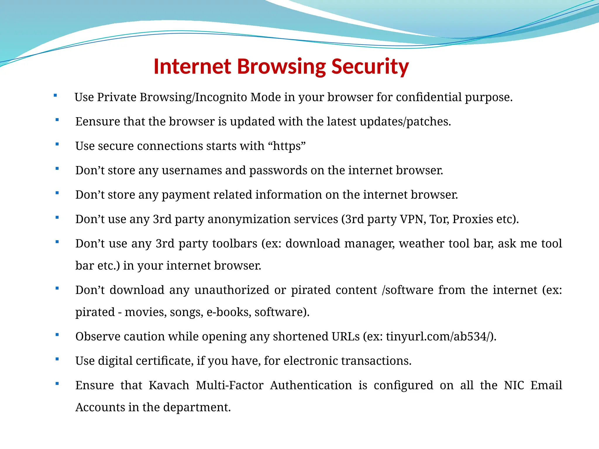 Internet Browsing Security
 Use Private Browsing/Incognito Mode in your browser for confidential purpose.
 Eensure that the browser is updated with the latest updates/patches.
 Use secure connections starts with “https”
 Don’t store any usernames and passwords on the internet browser.
 Don’t store any payment related information on the internet browser.
 Don’t use any 3rd party anonymization services (3rd party VPN, Tor, Proxies etc).
 Don’t use any 3rd party toolbars (ex: download manager, weather tool bar, ask me tool
bar etc.) in your internet browser.
 Don’t download any unauthorized or pirated content /software from the internet (ex:
pirated - movies, songs, e-books, software).
 Observe caution while opening any shortened URLs (ex: tinyurl.com/ab534/).
 Use digital certificate, if you have, for electronic transactions.
 Ensure that Kavach Multi-Factor Authentication is configured on all the NIC Email
Accounts in the department.
 
