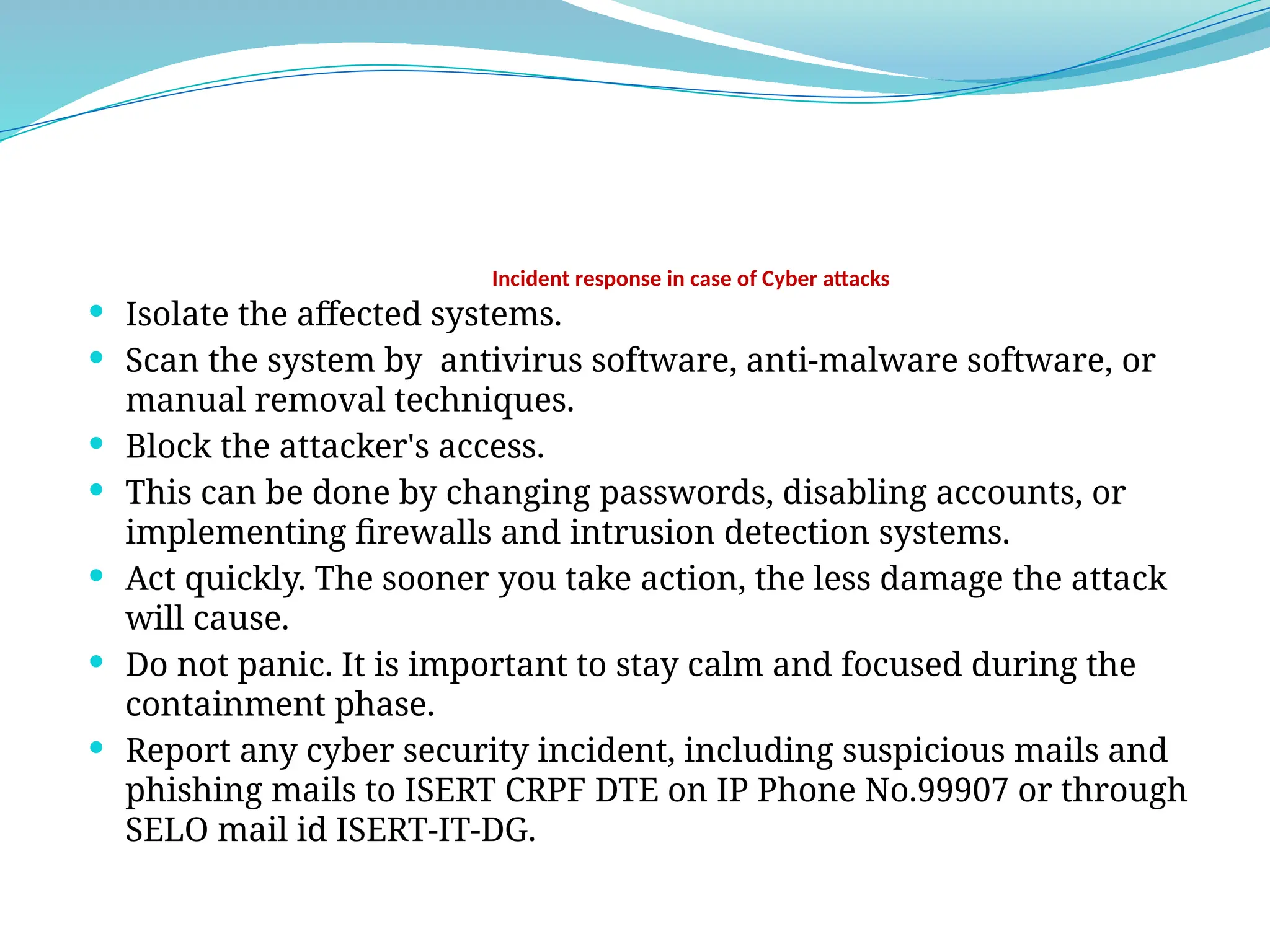 Incident response in case of Cyber attacks
 Isolate the affected systems.
 Scan the system by antivirus software, anti-malware software, or
manual removal techniques.
 Block the attacker's access.
 This can be done by changing passwords, disabling accounts, or
implementing firewalls and intrusion detection systems.
 Act quickly. The sooner you take action, the less damage the attack
will cause.
 Do not panic. It is important to stay calm and focused during the
containment phase.
 Report any cyber security incident, including suspicious mails and
phishing mails to ISERT CRPF DTE on IP Phone No.99907 or through
SELO mail id ISERT-IT-DG.
 