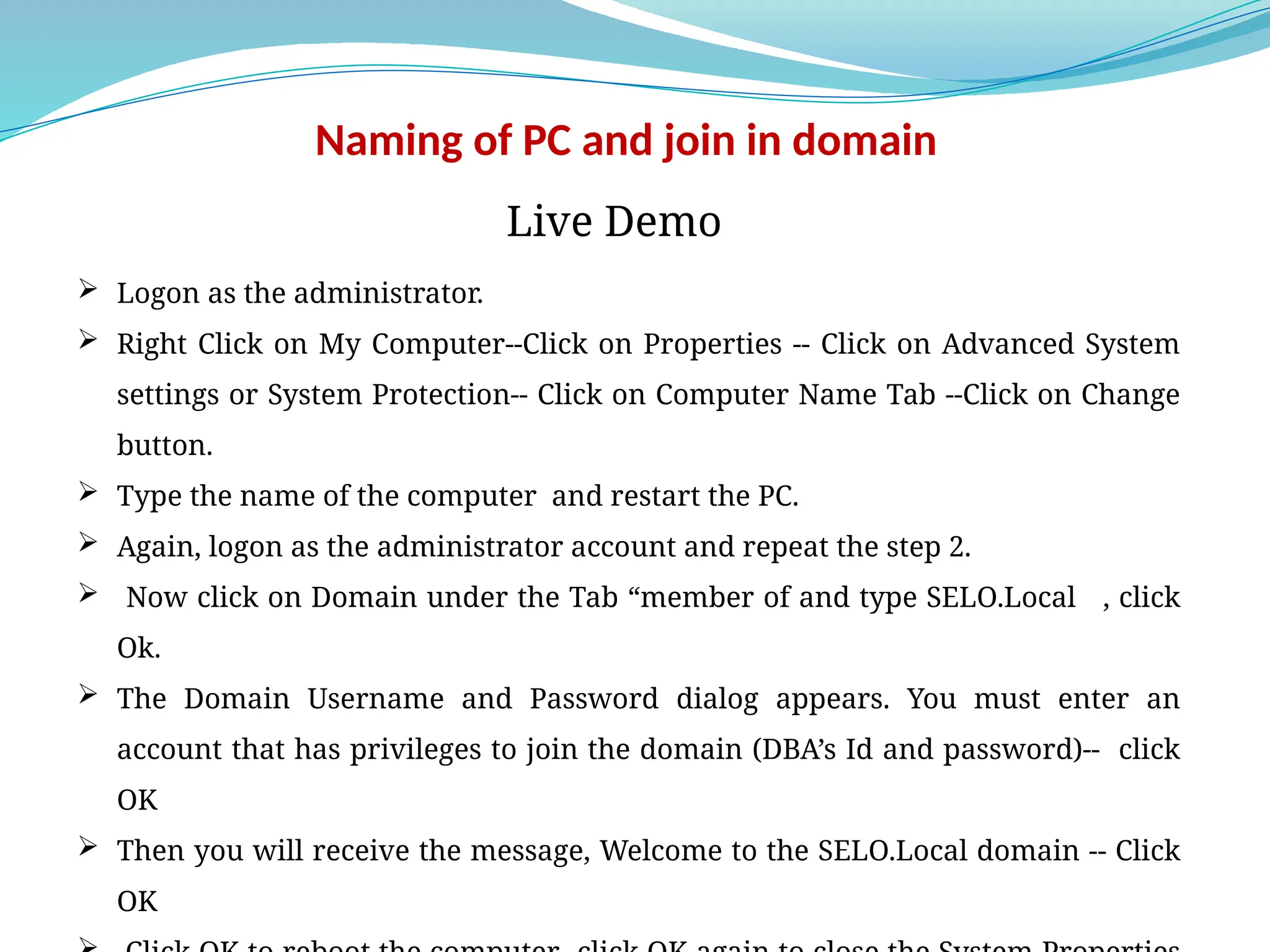 Naming of PC and join in domain
 Logon as the administrator.
 Right Click on My Computer--Click on Properties -- Click on Advanced System
settings or System Protection-- Click on Computer Name Tab --Click on Change
button.
 Type the name of the computer and restart the PC.
 Again, logon as the administrator account and repeat the step 2.
 Now click on Domain under the Tab “member of and type SELO.Local , click
Ok.
 The Domain Username and Password dialog appears. You must enter an
account that has privileges to join the domain (DBA’s Id and password)-- click
OK
 Then you will receive the message, Welcome to the SELO.Local domain -- Click
OK
Live Demo
 