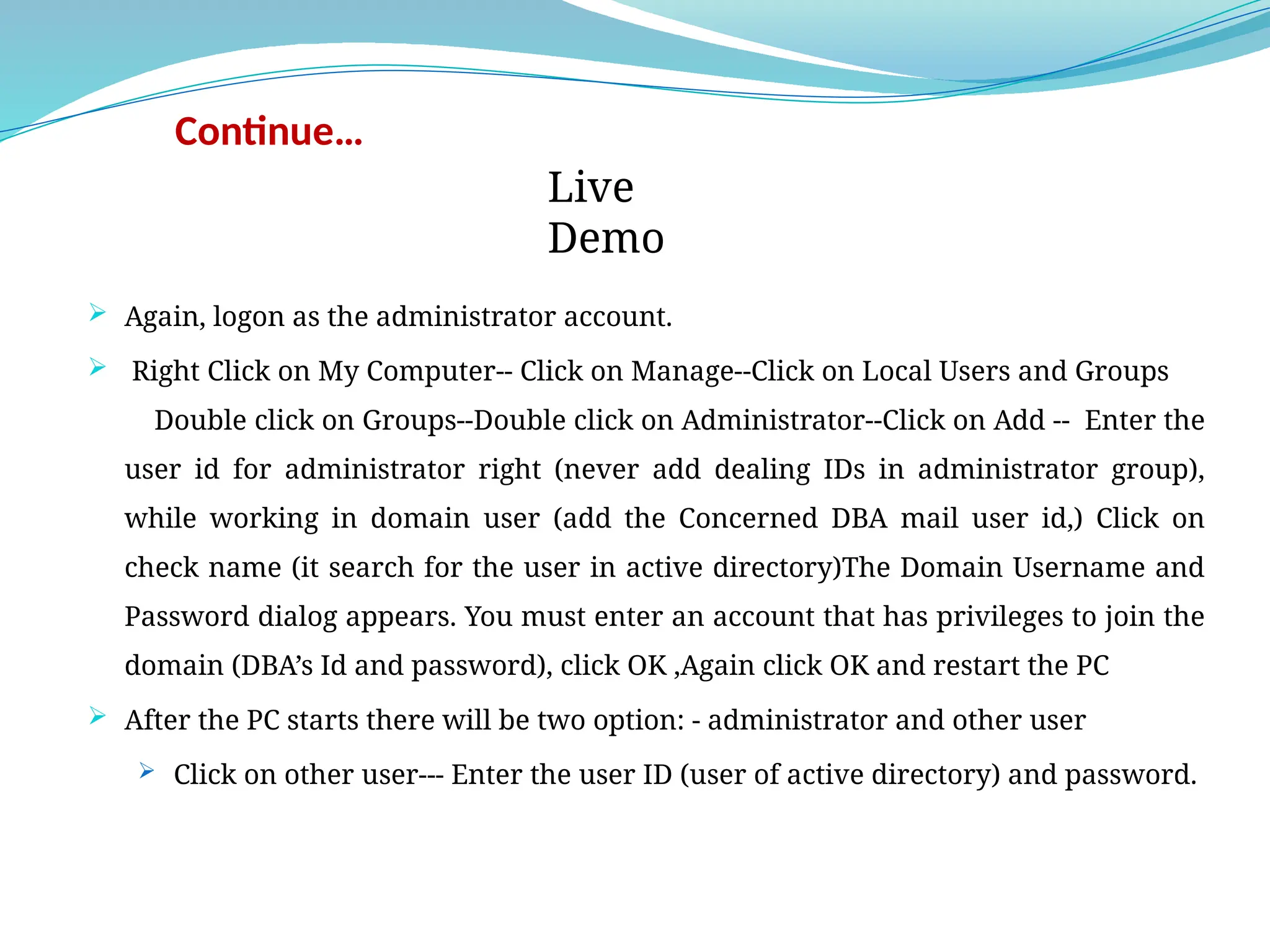 Continue…
 Again, logon as the administrator account.
 Right Click on My Computer-- Click on Manage--Click on Local Users and Groups
Double click on Groups--Double click on Administrator--Click on Add -- Enter the
user id for administrator right (never add dealing IDs in administrator group),
while working in domain user (add the Concerned DBA mail user id,) Click on
check name (it search for the user in active directory)The Domain Username and
Password dialog appears. You must enter an account that has privileges to join the
domain (DBA’s Id and password), click OK ,Again click OK and restart the PC
 After the PC starts there will be two option: - administrator and other user
 Click on other user--- Enter the user ID (user of active directory) and password.
Live
Demo
 