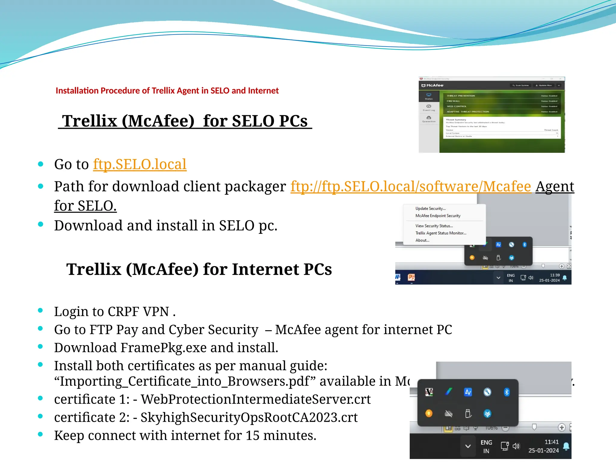 Installation Procedure of Trellix Agent in SELO and Internet
Trellix (McAfee) for SELO PCs
 Go to ftp.SELO.local
 Path for download client packager ftp://ftp.SELO.local/software/Mcafee Agent
for SELO.
 Download and install in SELO pc.
Trellix (McAfee) for Internet PCs
 Login to CRPF VPN .
 Go to FTP Pay and Cyber Security – McAfee agent for internet PC
 Download FramePkg.exe and install.
 Install both certificates as per manual guide:
“Importing_Certificate_into_Browsers.pdf” available in McAfee certificates for Proxy.
 certificate 1: - WebProtectionIntermediateServer.crt
 certificate 2: - SkyhighSecurityOpsRootCA2023.crt
 Keep connect with internet for 15 minutes.
 