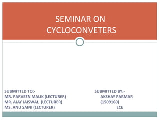 SUBMITTED TO:- SUBMITTED BY:-
MR. PARVEEN MALIK (LECTURER) AKSHAY PARMAR
MR. AJAY JAISWAL (LECTURER) (1509160)
MS. ANU SAINI (LECTURER) ECE
SEMINAR ON
CYCLOCONVETERS
 