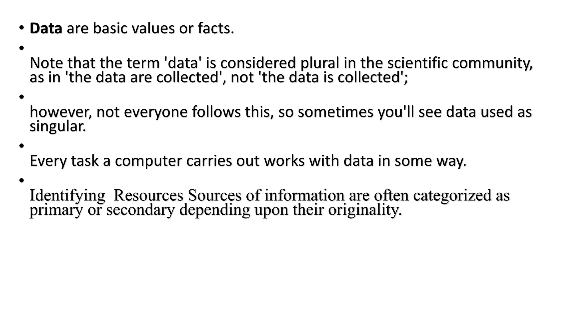 • Data are basic values or facts.
•
Note that the term 'data' is considered plural in the scientific community,
as in 'the data are collected', not 'the data is collected';
•
however, not everyone follows this, so sometimes you'll see data used as
singular.
•
Every task a computer carries out works with data in some way.
•
Identifying Resources Sources of information are often categorized as
primary or secondary depending upon their originality.
 