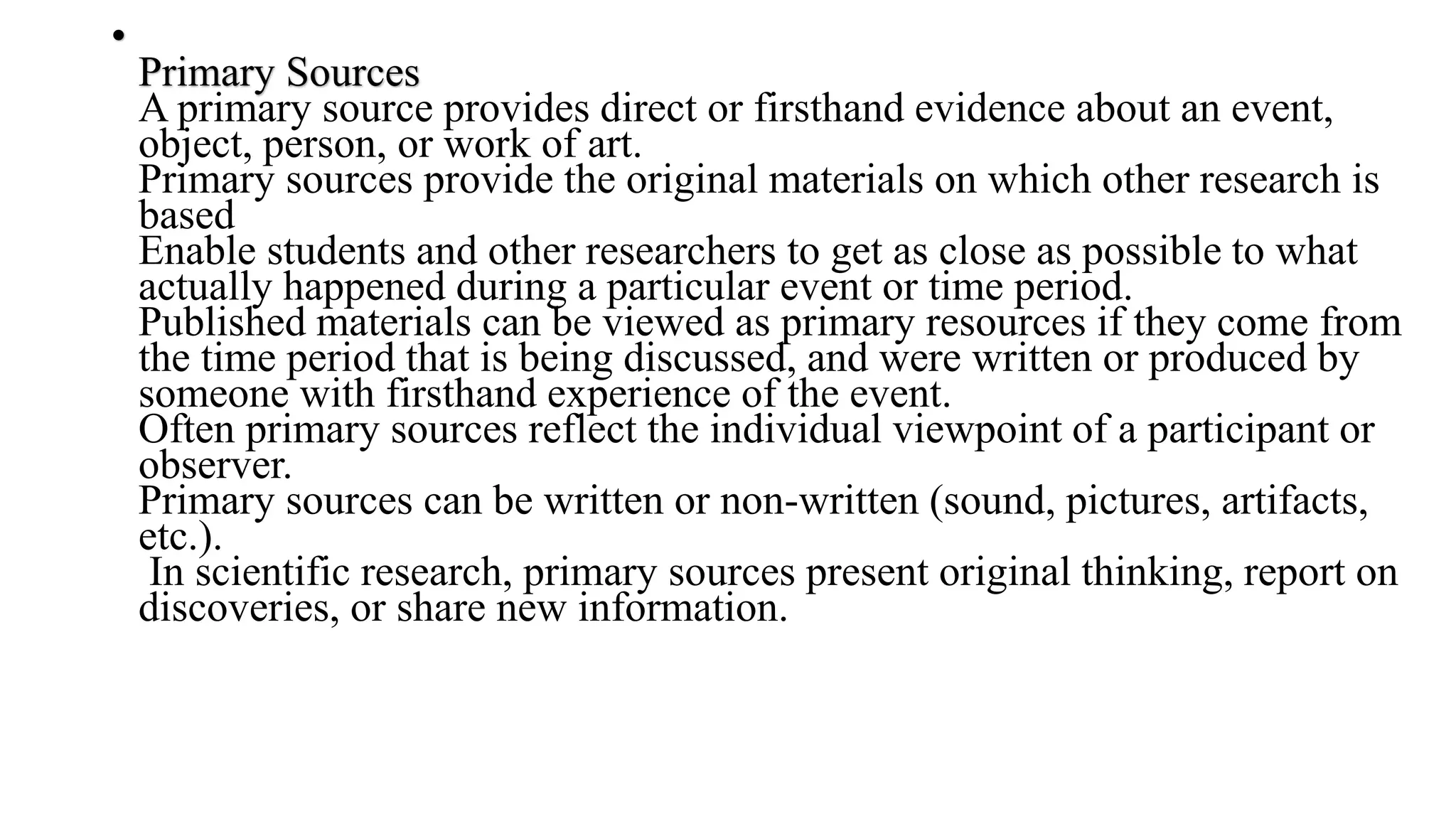•
Primary Sources
A primary source provides direct or firsthand evidence about an event,
object, person, or work of art.
Primary sources provide the original materials on which other research is
based
Enable students and other researchers to get as close as possible to what
actually happened during a particular event or time period.
Published materials can be viewed as primary resources if they come from
the time period that is being discussed, and were written or produced by
someone with firsthand experience of the event.
Often primary sources reflect the individual viewpoint of a participant or
observer.
Primary sources can be written or non-written (sound, pictures, artifacts,
etc.).
In scientific research, primary sources present original thinking, report on
discoveries, or share new information.
 