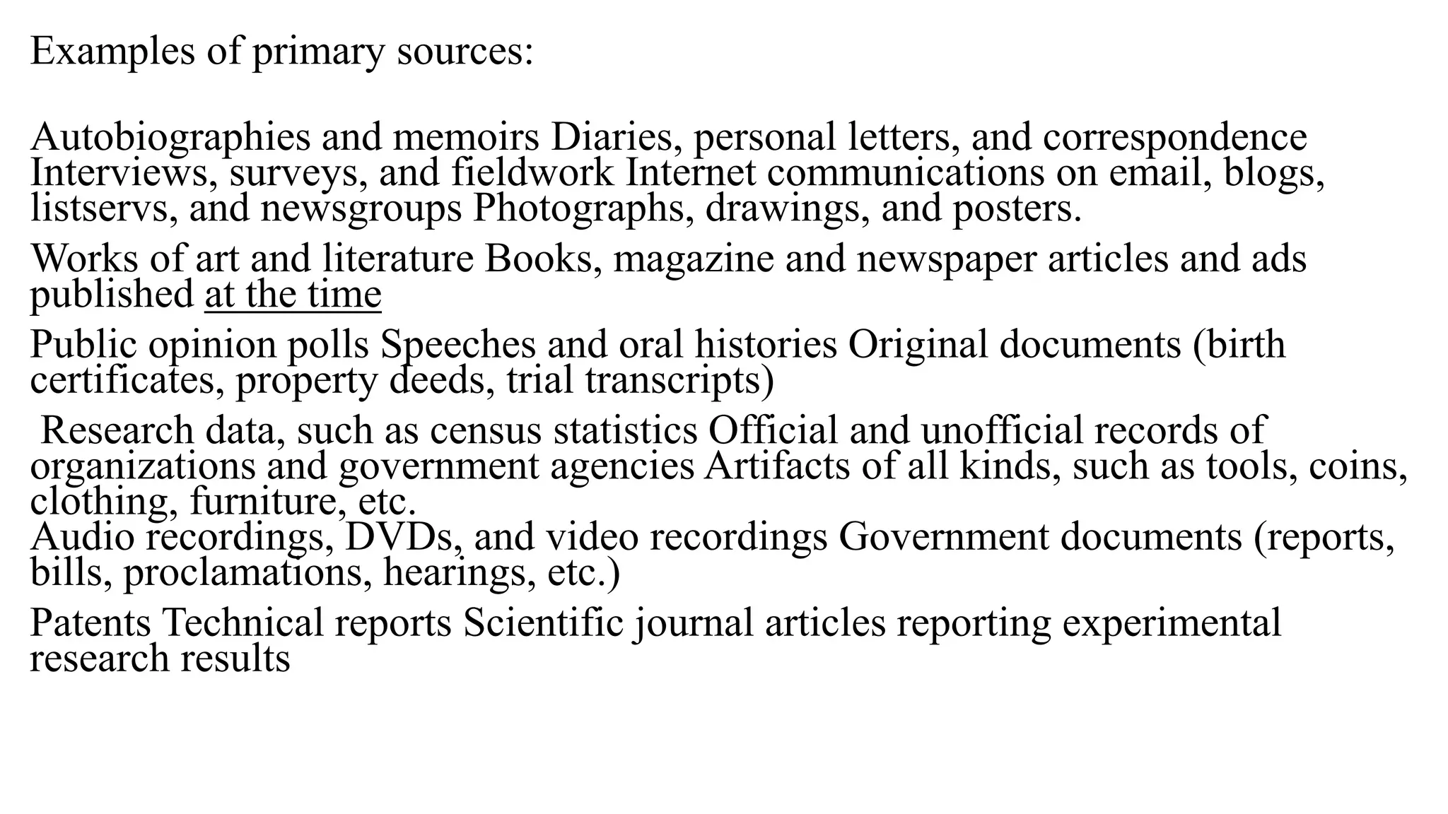 Examples of primary sources:
Autobiographies and memoirs Diaries, personal letters, and correspondence
Interviews, surveys, and fieldwork Internet communications on email, blogs,
listservs, and newsgroups Photographs, drawings, and posters.
Works of art and literature Books, magazine and newspaper articles and ads
published at the time
Public opinion polls Speeches and oral histories Original documents (birth
certificates, property deeds, trial transcripts)
Research data, such as census statistics Official and unofficial records of
organizations and government agencies Artifacts of all kinds, such as tools, coins,
clothing, furniture, etc.
Audio recordings, DVDs, and video recordings Government documents (reports,
bills, proclamations, hearings, etc.)
Patents Technical reports Scientific journal articles reporting experimental
research results
 