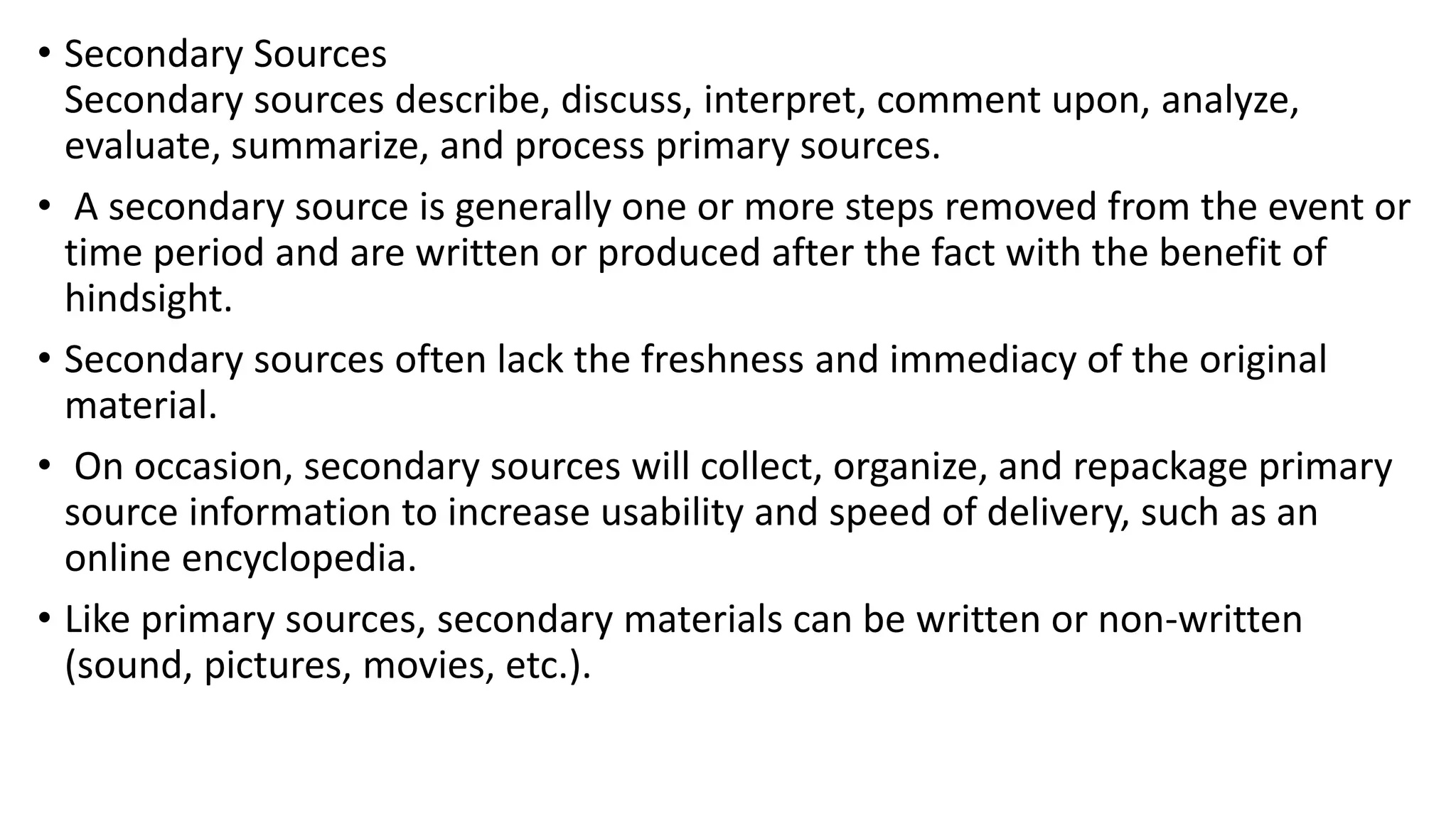 • Secondary Sources
Secondary sources describe, discuss, interpret, comment upon, analyze,
evaluate, summarize, and process primary sources.
• A secondary source is generally one or more steps removed from the event or
time period and are written or produced after the fact with the benefit of
hindsight.
• Secondary sources often lack the freshness and immediacy of the original
material.
• On occasion, secondary sources will collect, organize, and repackage primary
source information to increase usability and speed of delivery, such as an
online encyclopedia.
• Like primary sources, secondary materials can be written or non-written
(sound, pictures, movies, etc.).
 