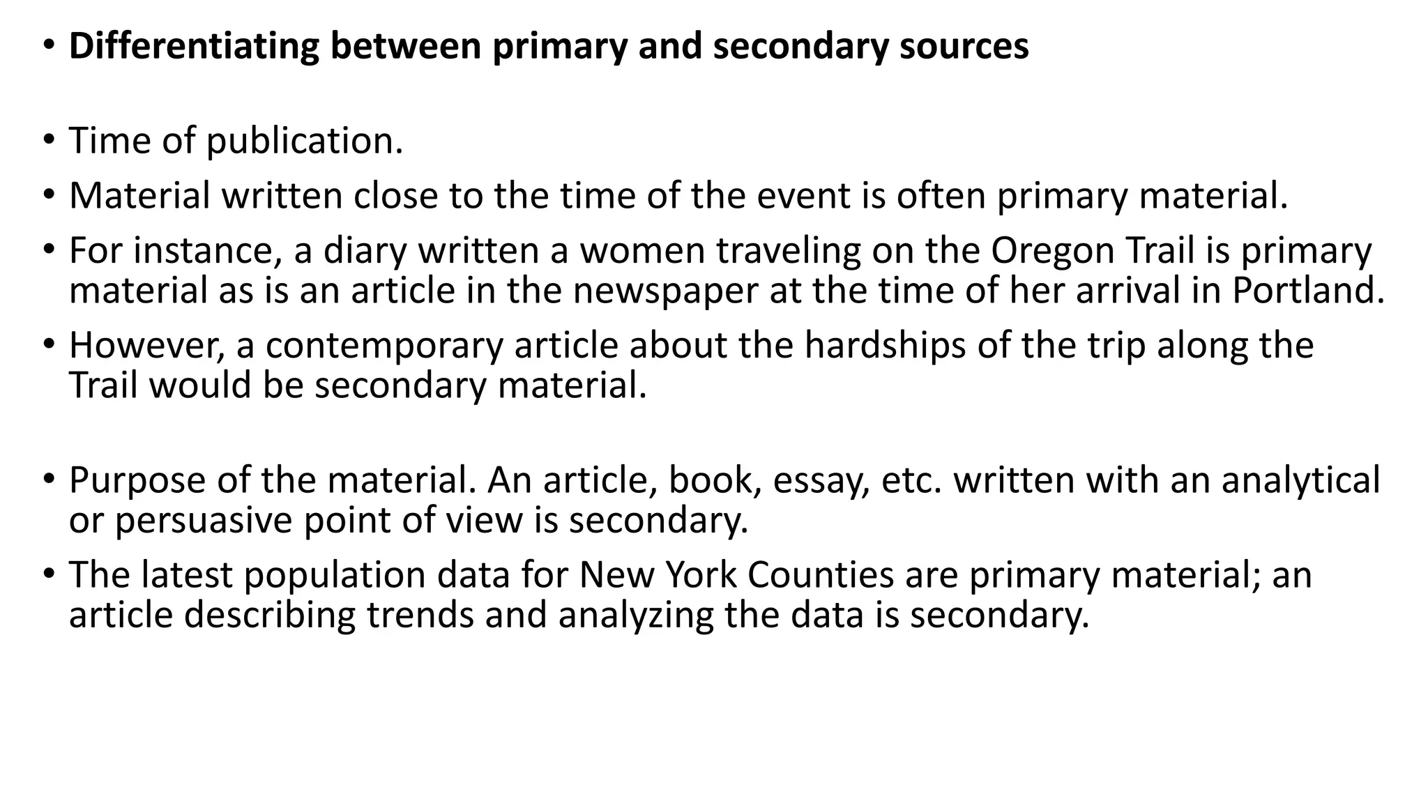 • Differentiating between primary and secondary sources
• Time of publication.
• Material written close to the time of the event is often primary material.
• For instance, a diary written a women traveling on the Oregon Trail is primary
material as is an article in the newspaper at the time of her arrival in Portland.
• However, a contemporary article about the hardships of the trip along the
Trail would be secondary material.
• Purpose of the material. An article, book, essay, etc. written with an analytical
or persuasive point of view is secondary.
• The latest population data for New York Counties are primary material; an
article describing trends and analyzing the data is secondary.
 
