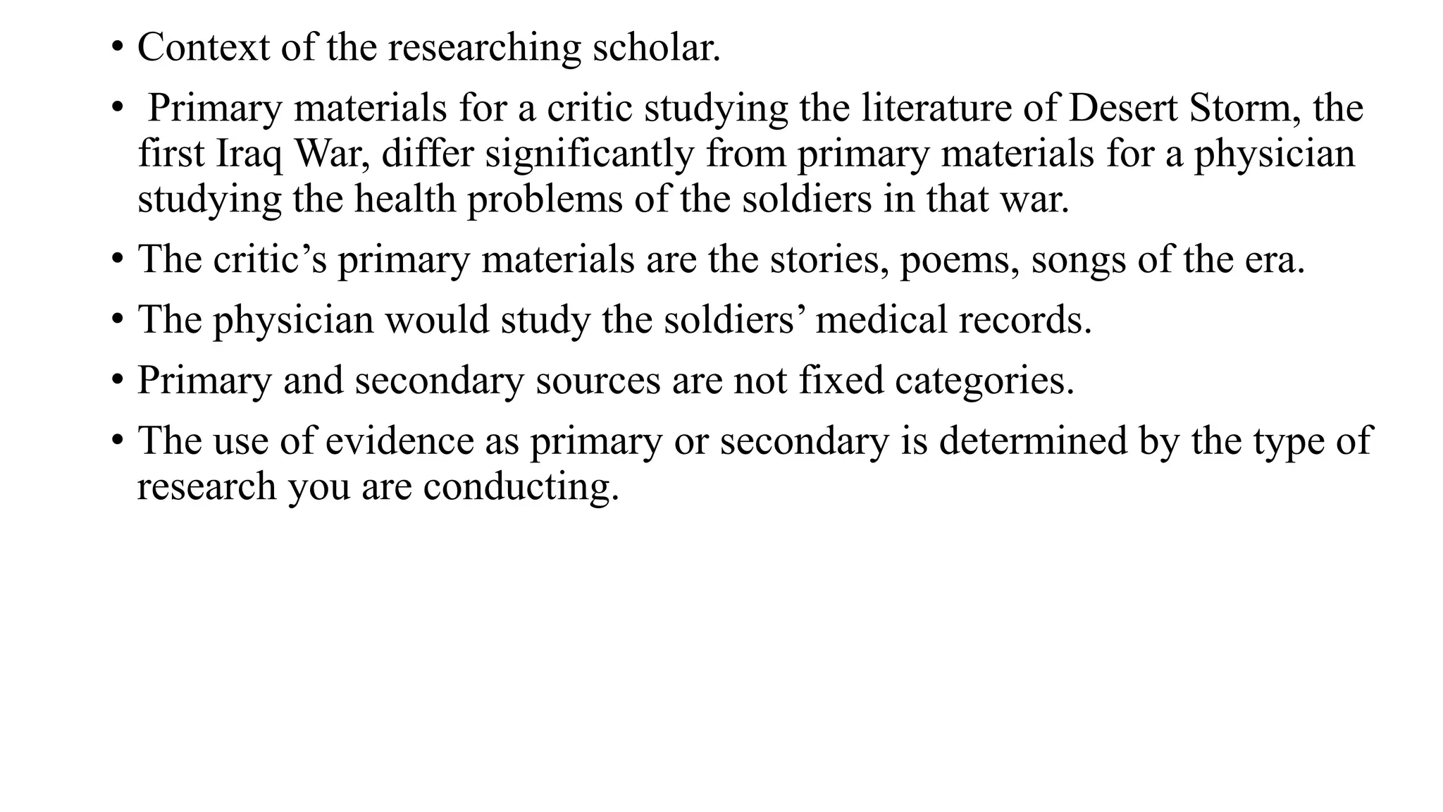 • Context of the researching scholar.
• Primary materials for a critic studying the literature of Desert Storm, the
first Iraq War, differ significantly from primary materials for a physician
studying the health problems of the soldiers in that war.
• The critic’s primary materials are the stories, poems, songs of the era.
• The physician would study the soldiers’ medical records.
• Primary and secondary sources are not fixed categories.
• The use of evidence as primary or secondary is determined by the type of
research you are conducting.
 
