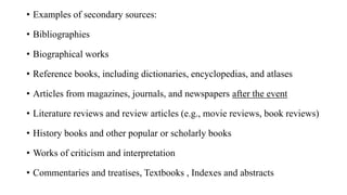 • Examples of secondary sources:
• Bibliographies
• Biographical works
• Reference books, including dictionaries, encyclopedias, and atlases
• Articles from magazines, journals, and newspapers after the event
• Literature reviews and review articles (e.g., movie reviews, book reviews)
• History books and other popular or scholarly books
• Works of criticism and interpretation
• Commentaries and treatises, Textbooks , Indexes and abstracts
 
