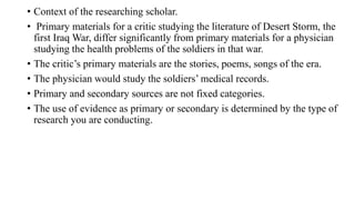 • Context of the researching scholar.
• Primary materials for a critic studying the literature of Desert Storm, the
first Iraq War, differ significantly from primary materials for a physician
studying the health problems of the soldiers in that war.
• The critic’s primary materials are the stories, poems, songs of the era.
• The physician would study the soldiers’ medical records.
• Primary and secondary sources are not fixed categories.
• The use of evidence as primary or secondary is determined by the type of
research you are conducting.
 