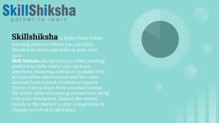 Skillshiksha is India’s best online
learning platform where you can have
blended modules and learn at your own
pace.
Skill Shiksha also provide an online learning
platform in India where you can learn
anywhere, featuring a blend of modules with
an interactive environment and live video
sessions from a panel of industry experts.
There’s a lot to learn from anywhere across
the world while still making connections along
with your instructors. Master the recent
trends in the market to stay competitive as
change occurs at a rapid pace.
 