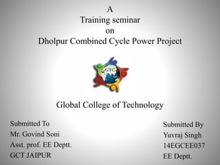 A
Training seminar
on
Dholpur Combined Cycle Power Project
Global College of Technology
Submitted To
Mr. Govind Soni
Asst. prof. EE Deptt.
GCT JAIPUR
Submitted By
Yuvraj Singh
14EGCEE037
EE Deptt.
 