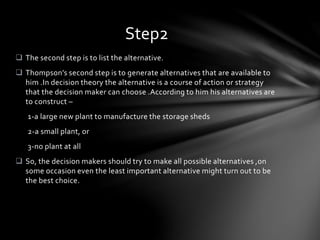  The second step is to list the alternative.
 Thompson’s second step is to generate alternatives that are available to
him .In decision theory the alternative is a course of action or strategy
that the decision maker can choose .According to him his alternatives are
to construct –
1-a large new plant to manufacture the storage sheds
2-a small plant, or
3-no plant at all
 So, the decision makers should try to make all possible alternatives ,on
some occasion even the least important alternative might turn out to be
the best choice.
Step2
 