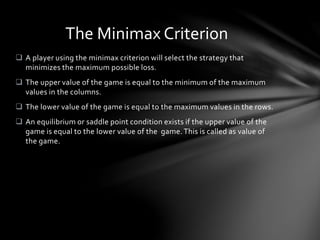  A player using the minimax criterion will select the strategy that
minimizes the maximum possible loss.
 The upper value of the game is equal to the minimum of the maximum
values in the columns.
 The lower value of the game is equal to the maximum values in the rows.
 An equilibrium or saddle point condition exists if the upper value of the
game is equal to the lower value of the game. This is called as value of
the game.
The Minimax Criterion
 
