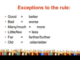 Exceptions to the rule:
• Good = better
• Bad = worse
• Many/much = more
• Little/few = less
• Far = farther/further
• Old = older/elder
 