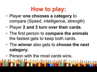 How to play:
• Player one chooses a category to
compare (Speed, intelligence, strength)
• Player 2 and 3 turn over their cards.
• The first person to compare the animals
the fastest gets to keep both cards.
• The winner also gets to choose the next
category.
• Person with the most cards wins.
 