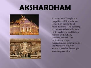 AKSHARDHAM
Akshardham Temple is a
magnificent Hindu shrine
located on the banks of
River Yamuna .The building
is constructed entirely from
Pink Sandstone and Italian
marble, without any
concrete or steel .The
intricate carvings,
magnanimous structure and
the backdrop of River
Yamuna, render the temple
a masterpiece of art

 