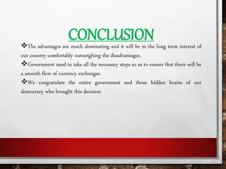 The advantages are much dominating and it will be in the long term interest of
our country comfortably outweighing the disadvantages.
Government need to take all the necessary steps so as to ensure that there will be
a smooth flow of currency exchanges.
We congratulate the entire government and those hidden brains of our
democracy who brought this decision.
CONCLUSION
 