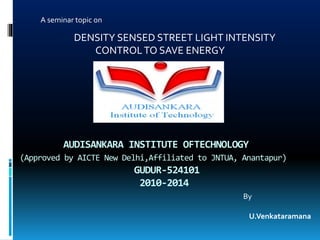 AUDISANKARA INSTITUTE OFTECHNOLOGY
(Approved by AICTE New Delhi,Affiliated to JNTUA, Anantapur)
GUDUR-524101
2010-2014
A seminar topic on
DENSITY SENSED STREET LIGHT INTENSITY
CONTROLTO SAVE ENERGY
By
U.Venkataramana
 