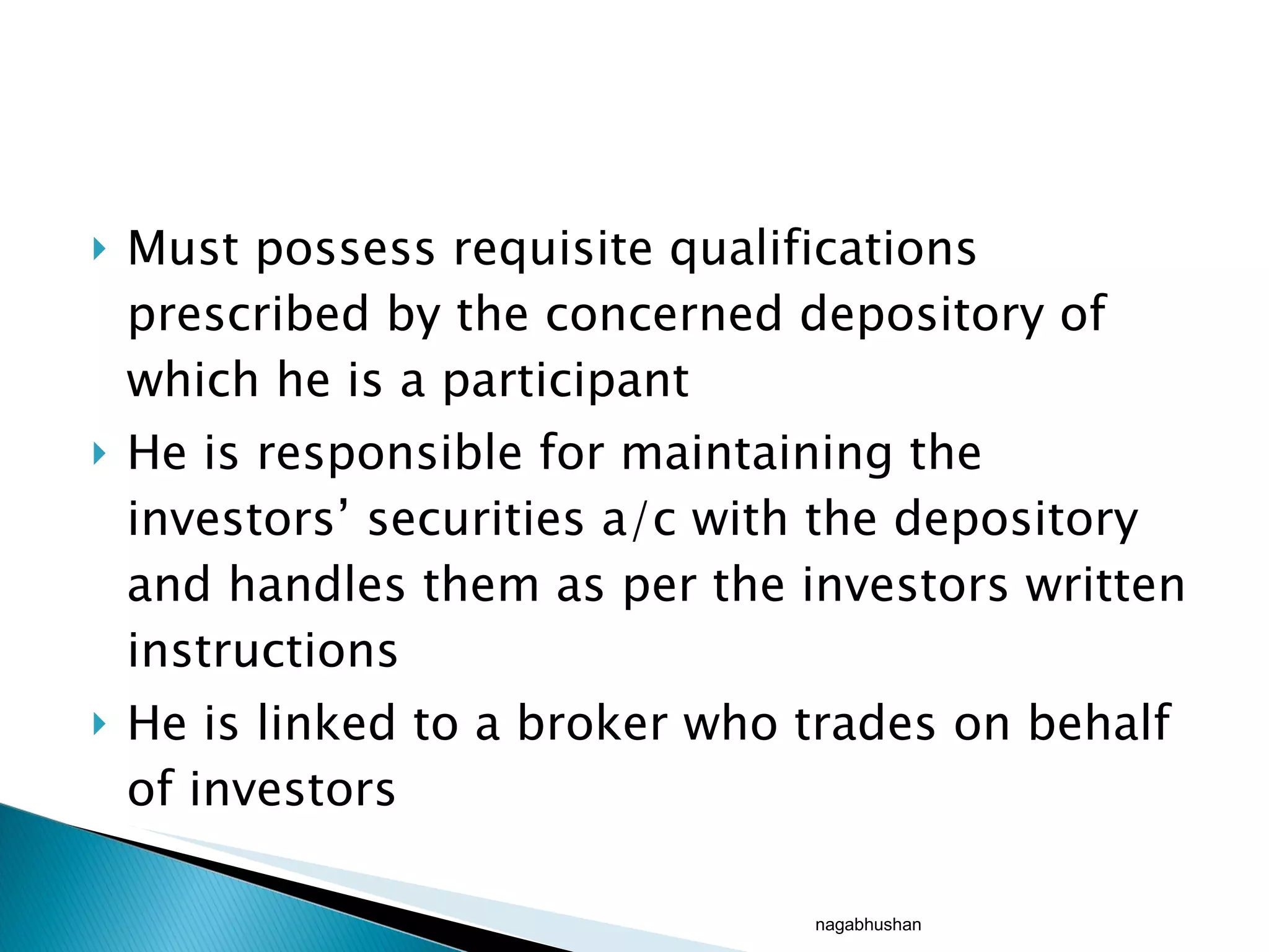Must possess requisite qualifications prescribed by the concerned depository of which he is a participant He is responsible for maintaining the investors’ securities a/c with the depository and handles them as per the investors written instructions He is linked to a broker who trades on behalf of investors nagabhushan 