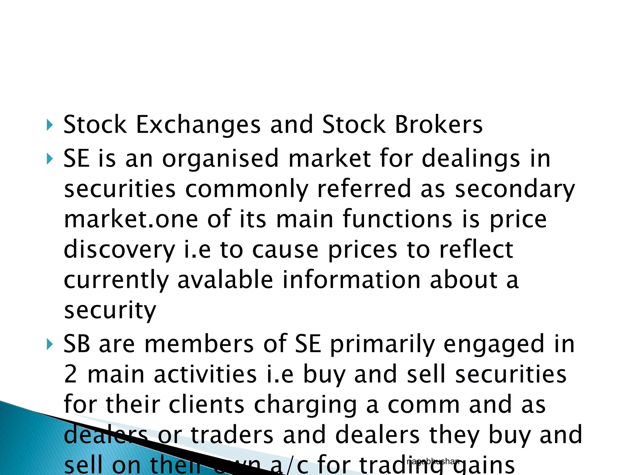 Stock Exchanges and Stock Brokers SE is an organised market for dealings in securities commonly referred as secondary market.one of its main functions is price discovery i.e to cause prices to reflect currently avalable information about a security SB are members of SE primarily engaged in 2 main activities i.e buy and sell securities for their clients charging a comm and as dealers or traders and dealers they buy and sell on their own a/c for trading gains nagabhushan 