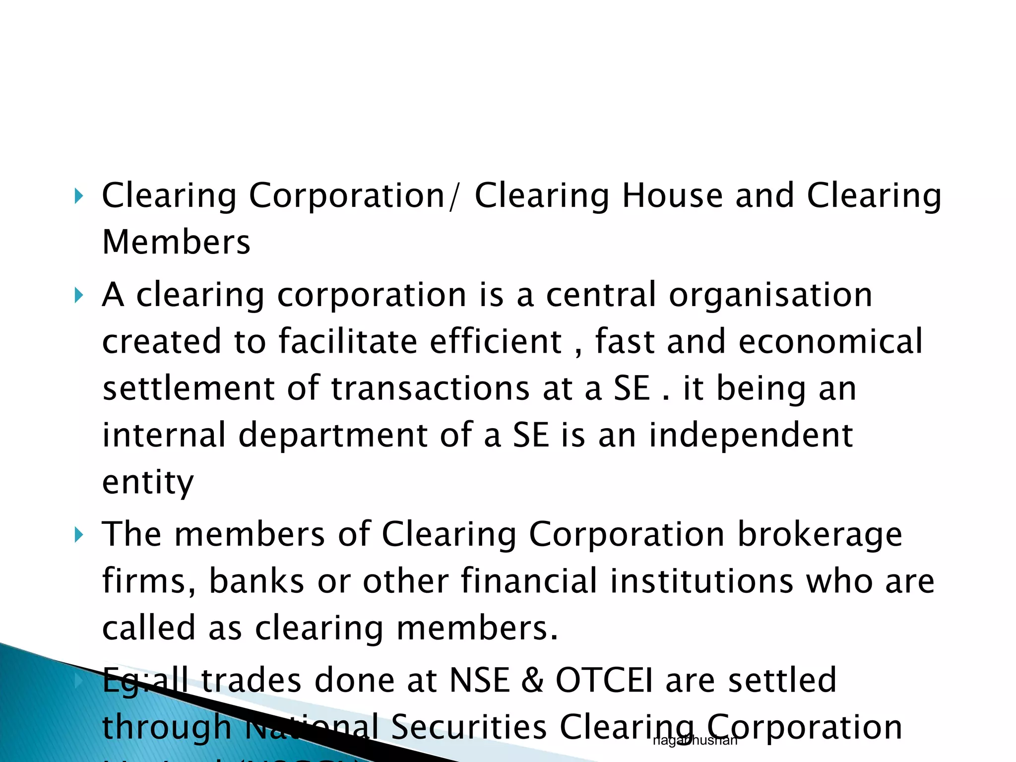 Clearing Corporation/ Clearing House and Clearing Members A clearing corporation is a central organisation created to facilitate efficient , fast and economical settlement of transactions at a SE . it being an internal department of a SE is an independent entity The members of Clearing Corporation brokerage firms, banks or other financial institutions who are called as clearing members. Eg:all trades done at NSE & OTCEI are settled through National Securities Clearing Corporation Limited (NSCCL) nagabhushan 