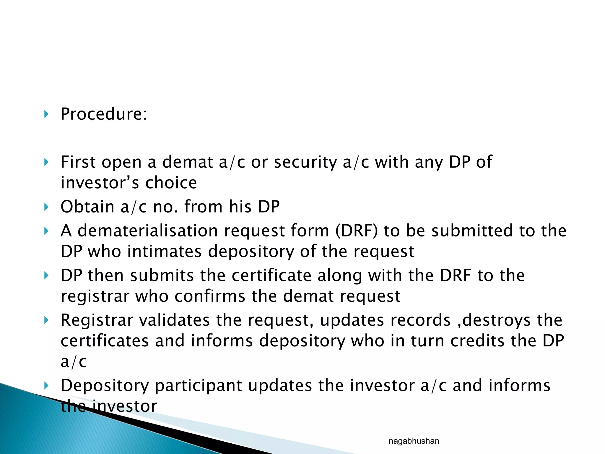 Procedure: First open a demat a/c or security a/c with any DP of investor’s choice Obtain a/c no. from his DP A dematerialisation request form (DRF) to be submitted to the DP who intimates depository of the request DP then submits the certificate along with the DRF to the registrar who confirms the demat request Registrar validates the request, updates records ,destroys the certificates and informs depository who in turn credits the DP a/c  Depository participant updates the investor a/c and informs the investor  nagabhushan 