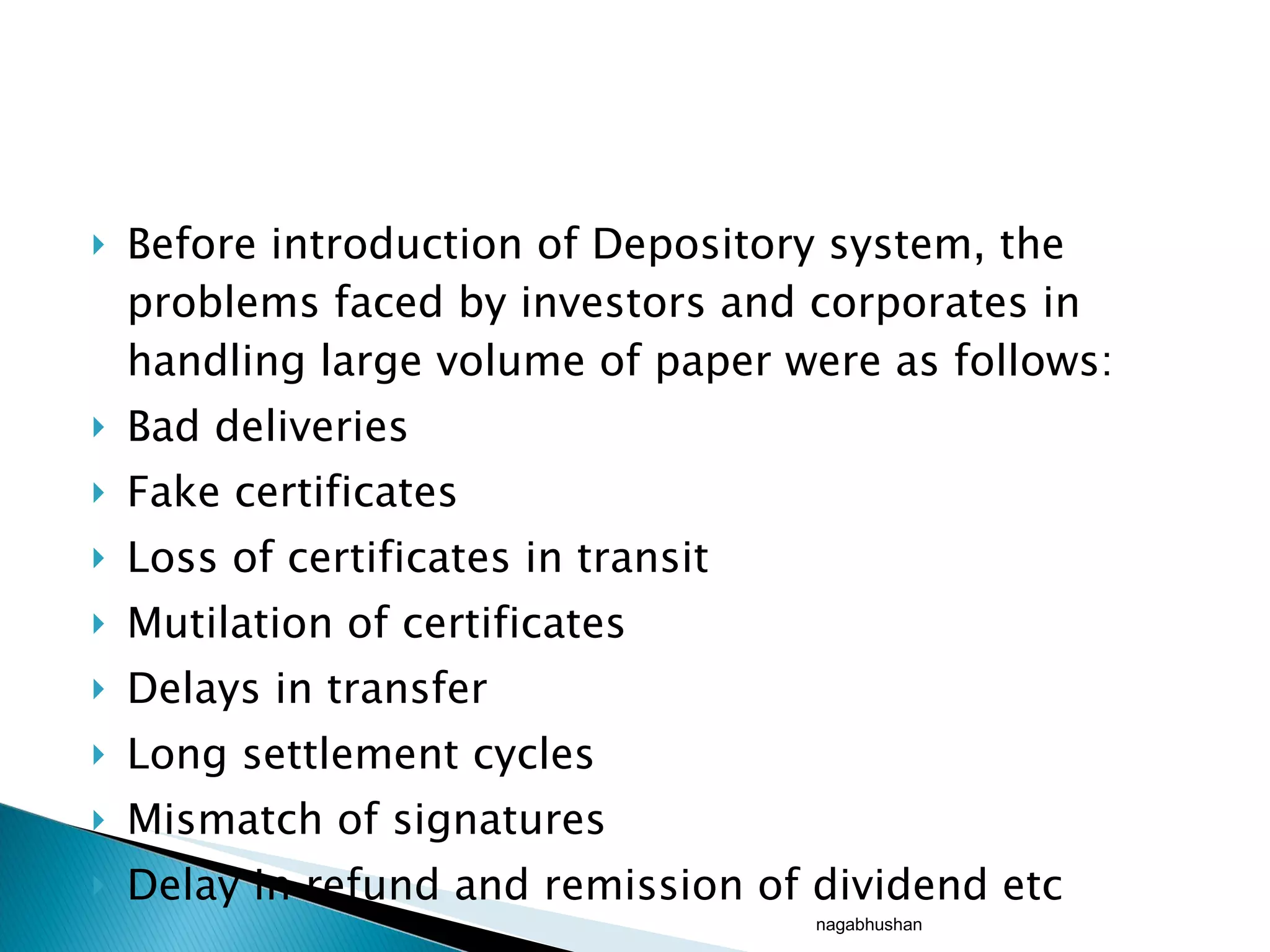 Before introduction of Depository system, the problems faced by investors and corporates in handling large volume of paper were as follows: Bad deliveries Fake certificates  Loss of certificates in transit Mutilation of certificates Delays in transfer Long settlement cycles Mismatch of signatures Delay in refund and remission of dividend etc nagabhushan 