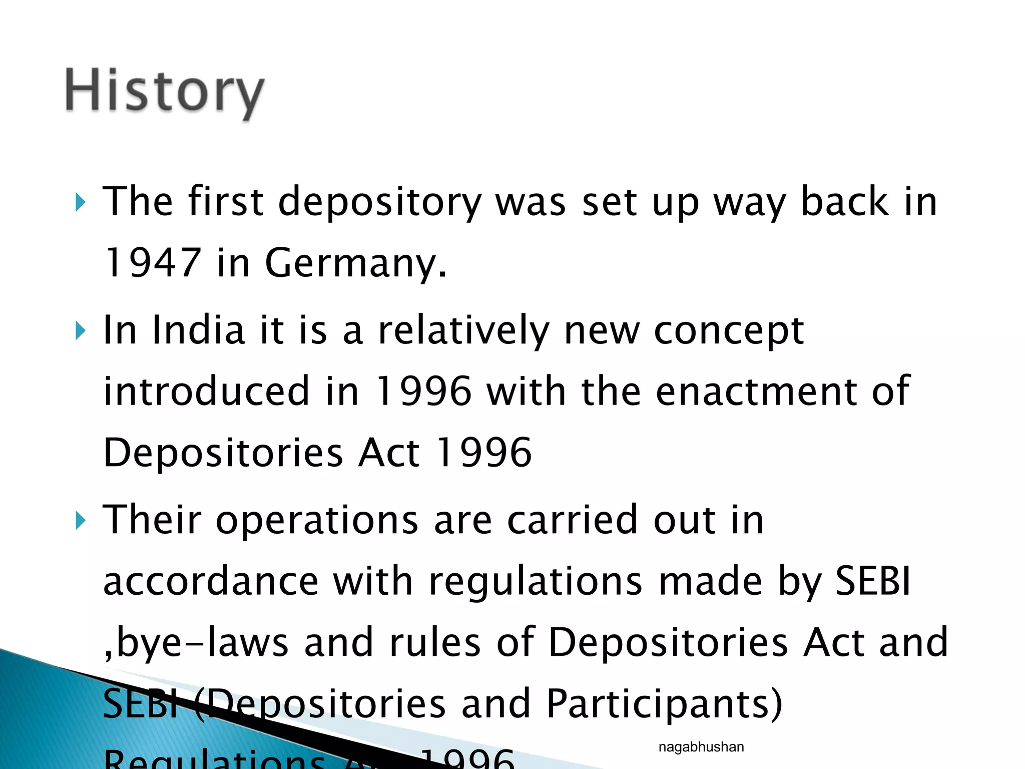 The first depository was set up way back in 1947 in Germany. In India it is a relatively new concept introduced in 1996 with the enactment of Depositories Act 1996 Their operations are carried out in accordance with regulations made by SEBI ,bye-laws and rules of Depositories Act and SEBI (Depositories and Participants) Regulations Act 1996  nagabhushan 