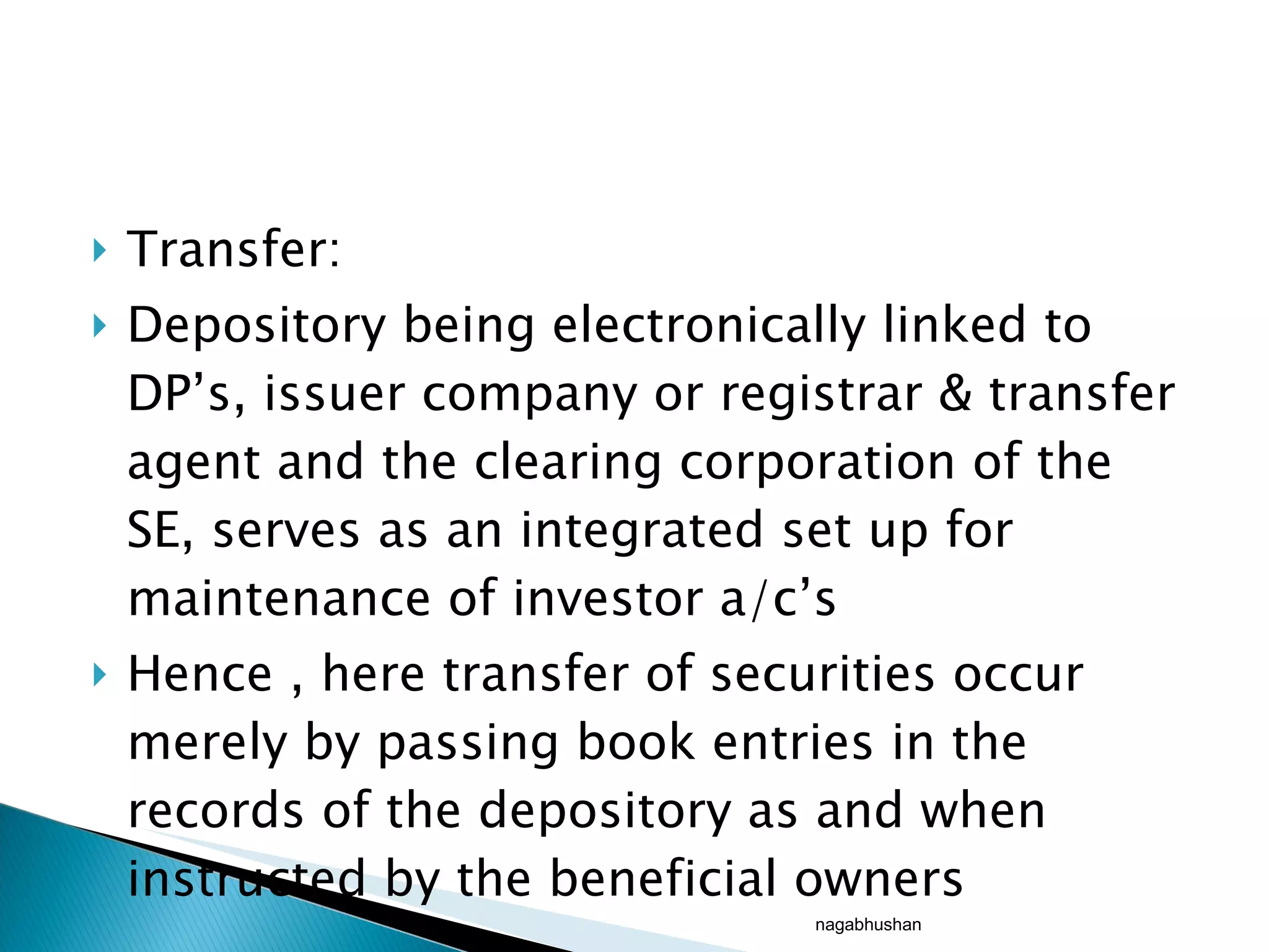 Transfer: Depository being electronically linked to DP’s, issuer company or registrar & transfer agent and the clearing corporation of the SE, serves as an integrated set up for maintenance of investor a/c’s Hence , here transfer of securities occur merely by passing book entries in the records of the depository as and when instructed by the beneficial owners nagabhushan 