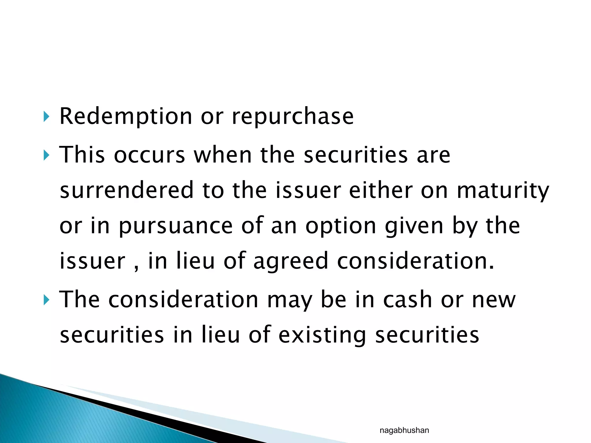 Redemption or repurchase This occurs when the securities are surrendered to the issuer either on maturity or in pursuance of an option given by the issuer , in lieu of agreed consideration. The consideration may be in cash or new securities in lieu of existing securities nagabhushan 