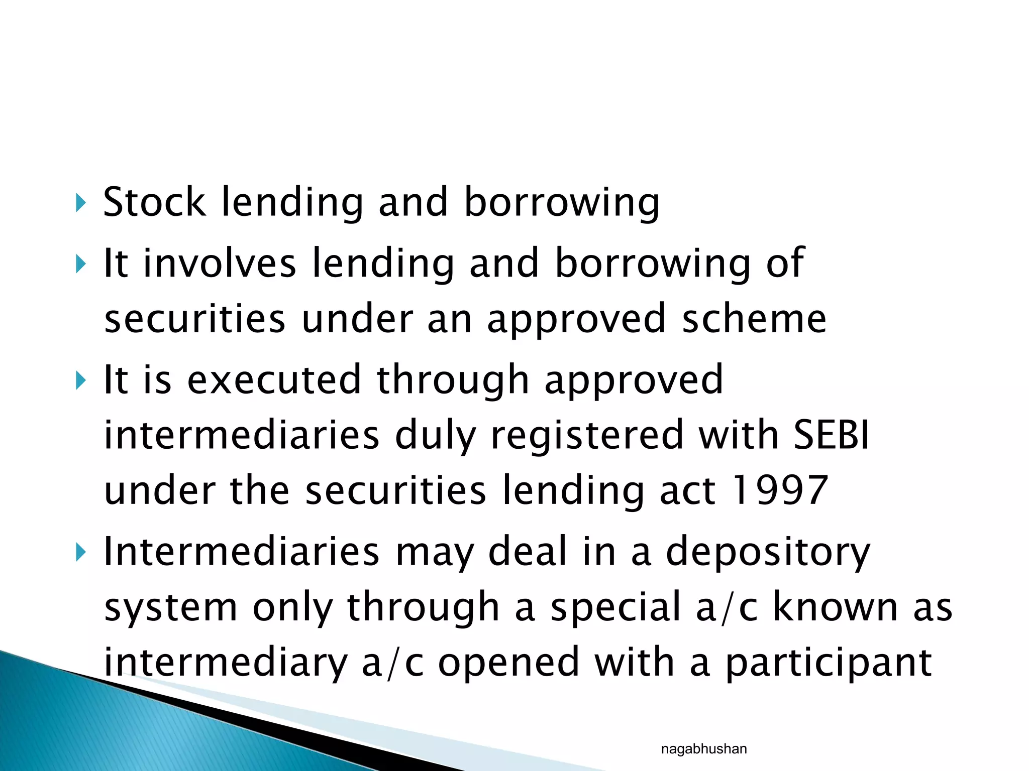 Stock lending and borrowing It involves lending and borrowing of securities under an approved scheme It is executed through approved intermediaries duly registered with SEBI under the securities lending act 1997 Intermediaries may deal in a depository system only through a special a/c known as intermediary a/c opened with a participant nagabhushan 