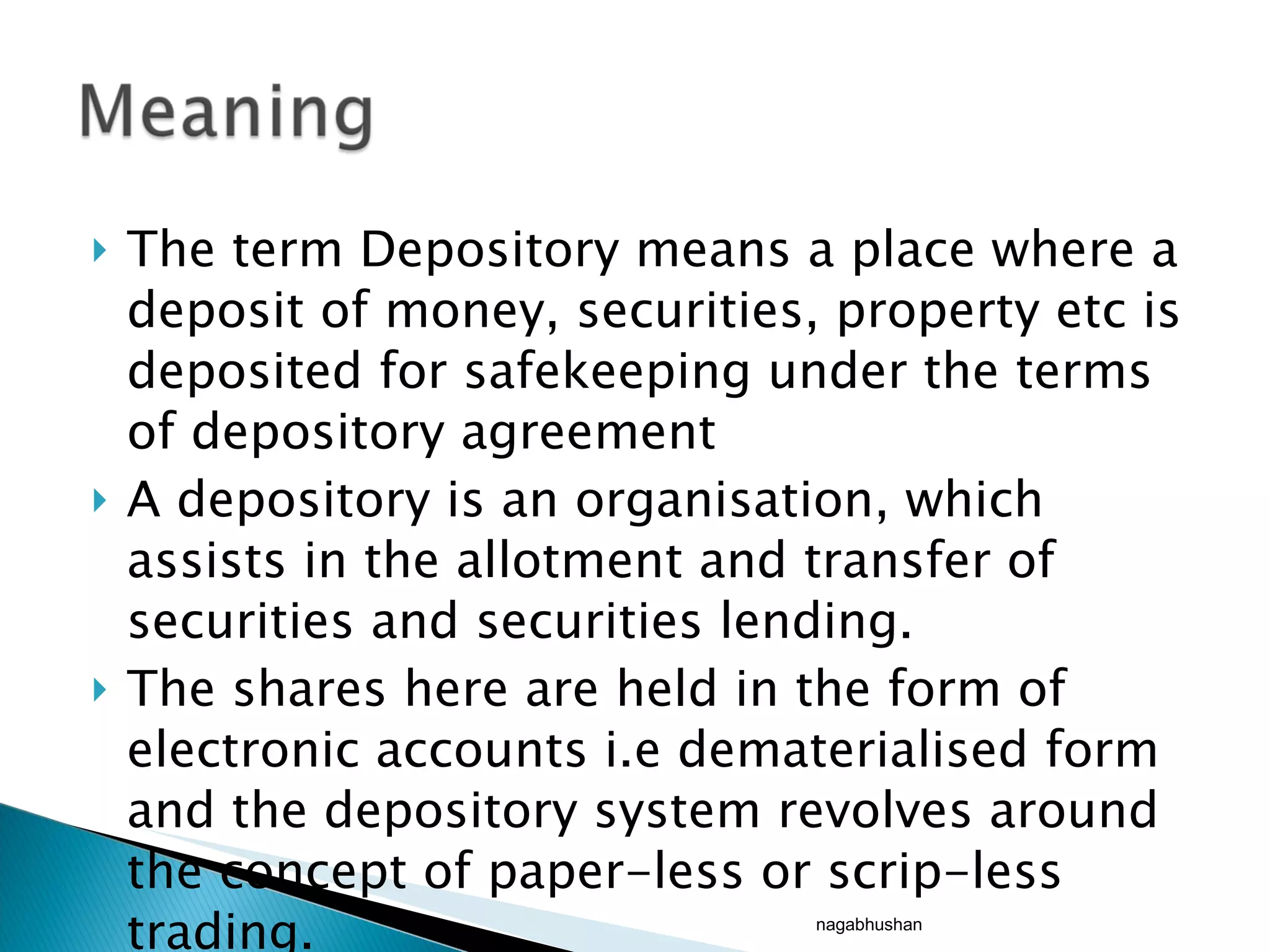 The term Depository means a place where a deposit of money, securities, property etc is deposited for safekeeping under the terms of depository agreement A depository is an organisation, which assists in the allotment and transfer of securities and securities lending. The shares here are held in the form of electronic accounts i.e dematerialised form and the depository system revolves around the concept of paper-less or scrip-less trading. nagabhushan 
