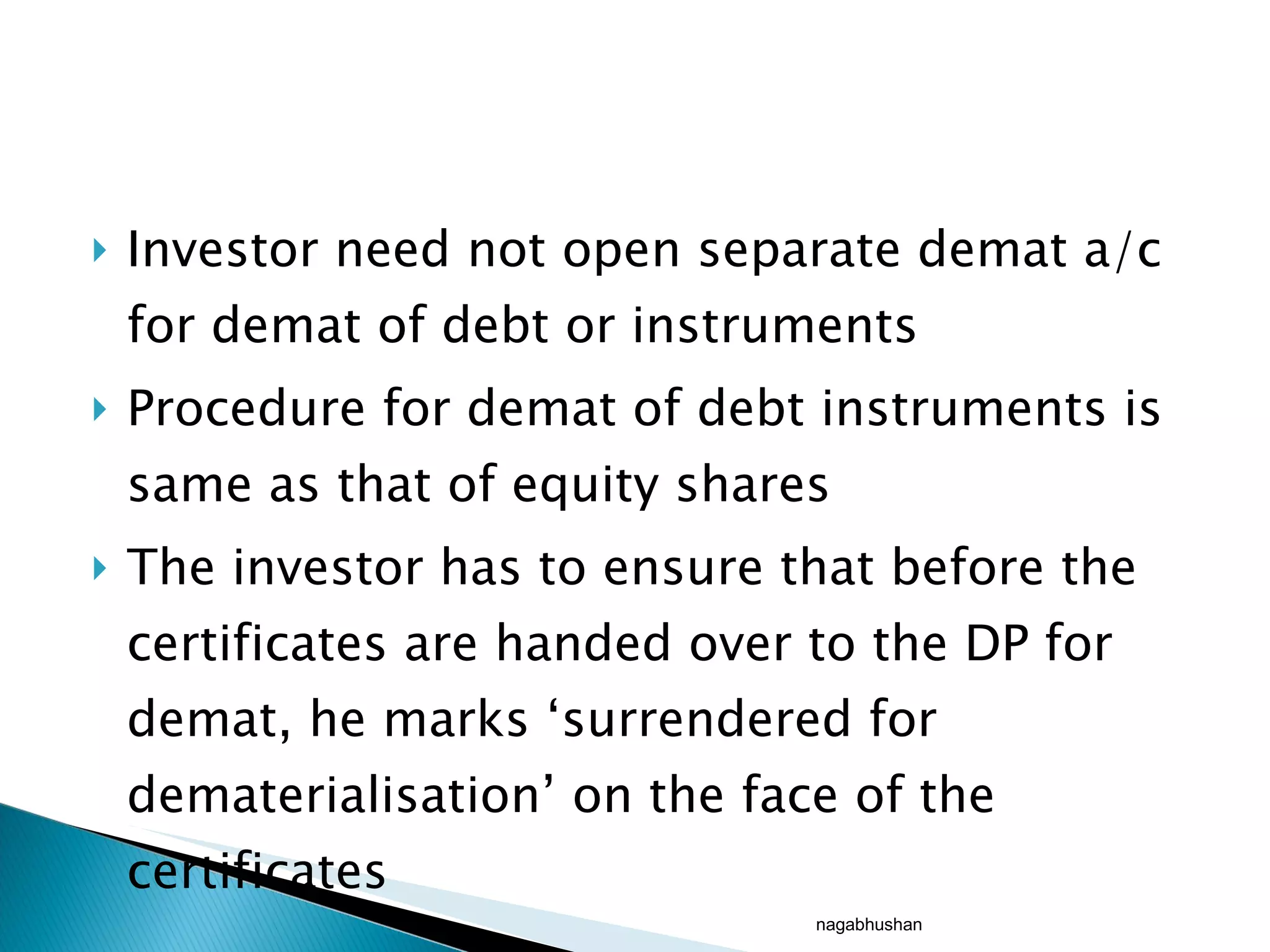 Investor need not open separate demat a/c for demat of debt or instruments Procedure for demat of debt instruments is same as that of equity shares The investor has to ensure that before the certificates are handed over to the DP for demat, he marks ‘surrendered for dematerialisation’ on the face of the certificates nagabhushan 