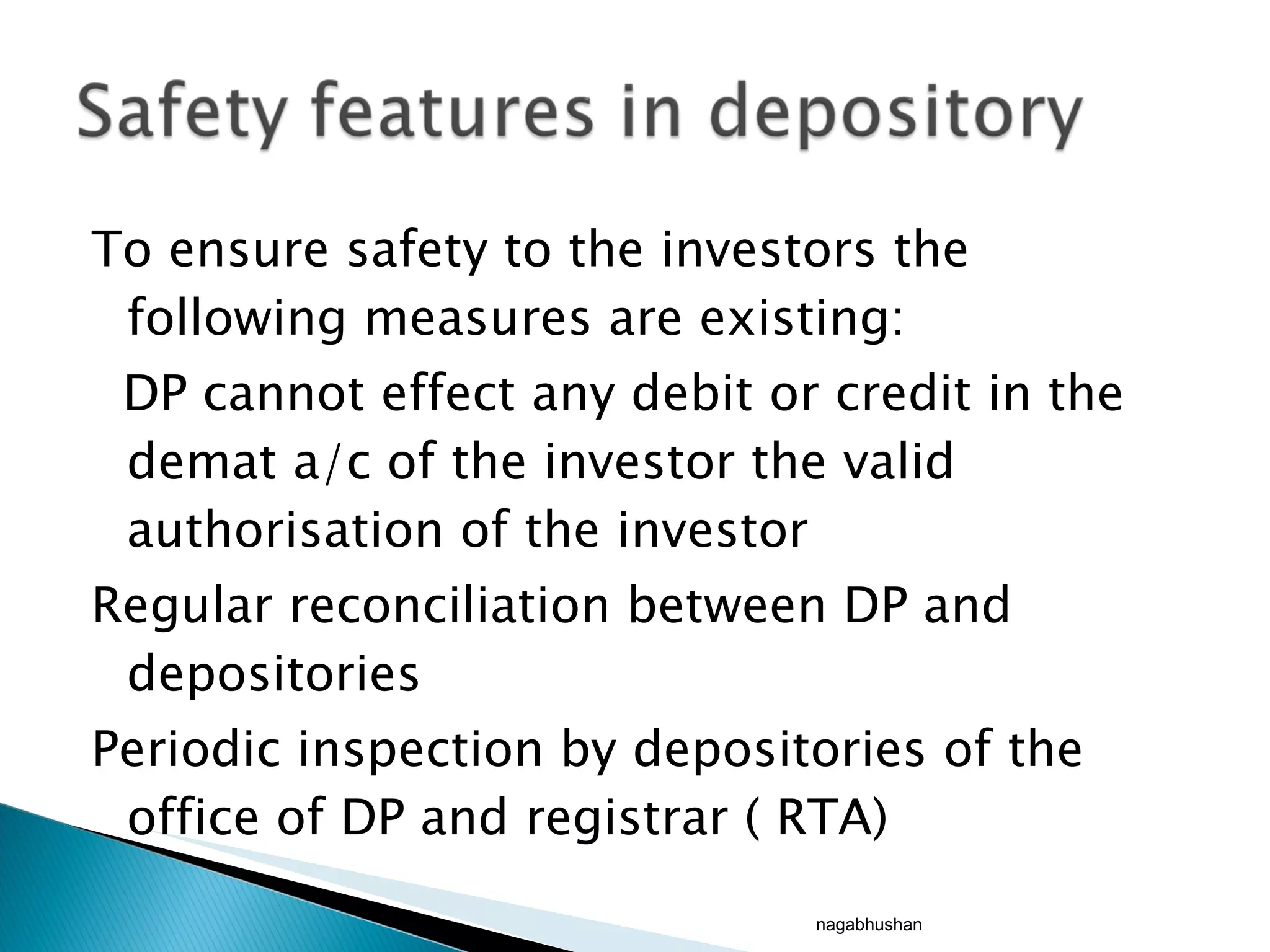 To ensure safety to the investors the following measures are existing: DP cannot effect any debit or credit in the demat a/c of the investor the valid authorisation of the investor Regular reconciliation between DP and depositories Periodic inspection by depositories of the office of DP and registrar ( RTA)  nagabhushan 