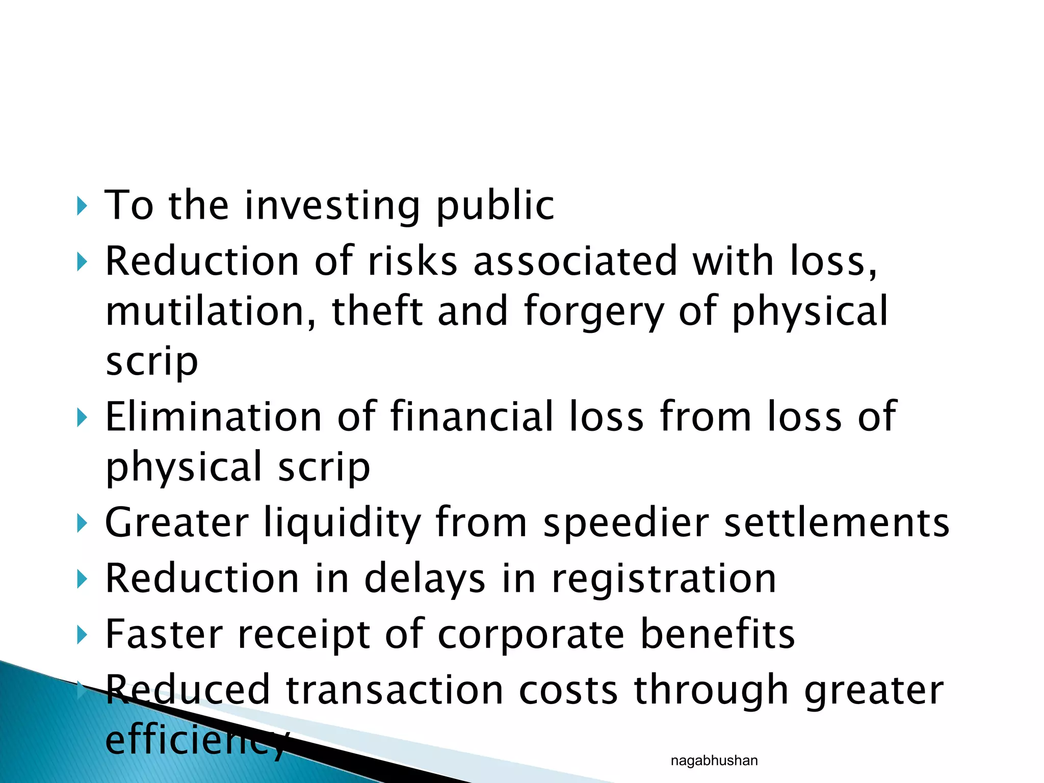 To the investing public Reduction of risks associated with loss, mutilation, theft and forgery of physical scrip Elimination of financial loss from loss of physical scrip Greater liquidity from speedier settlements Reduction in delays in registration Faster receipt of corporate benefits Reduced transaction costs through greater efficiency nagabhushan 