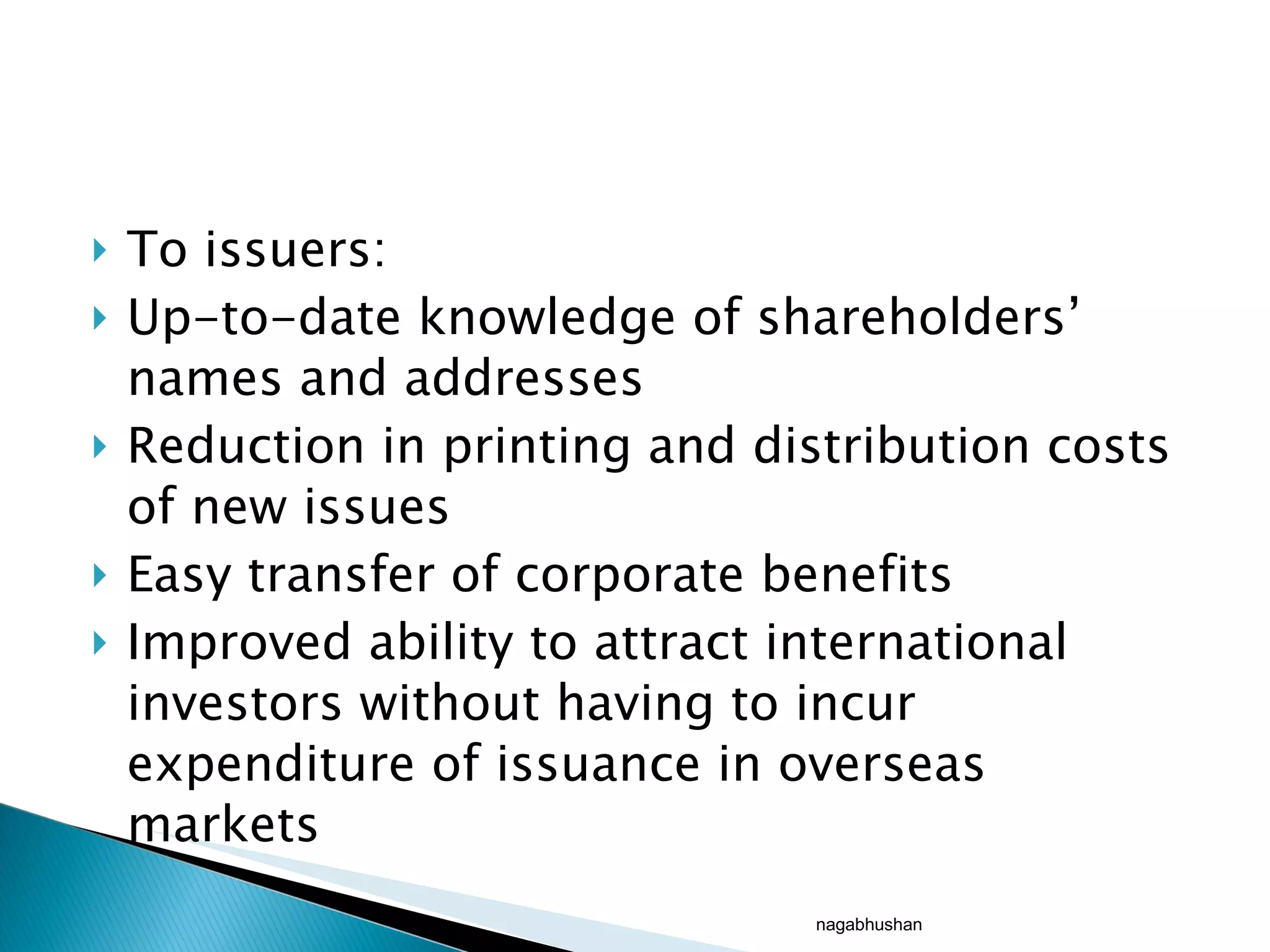 To issuers: Up-to-date knowledge of shareholders’ names and addresses Reduction in printing and distribution costs of new issues Easy transfer of corporate benefits Improved ability to attract international investors without having to incur expenditure of issuance in overseas markets nagabhushan 