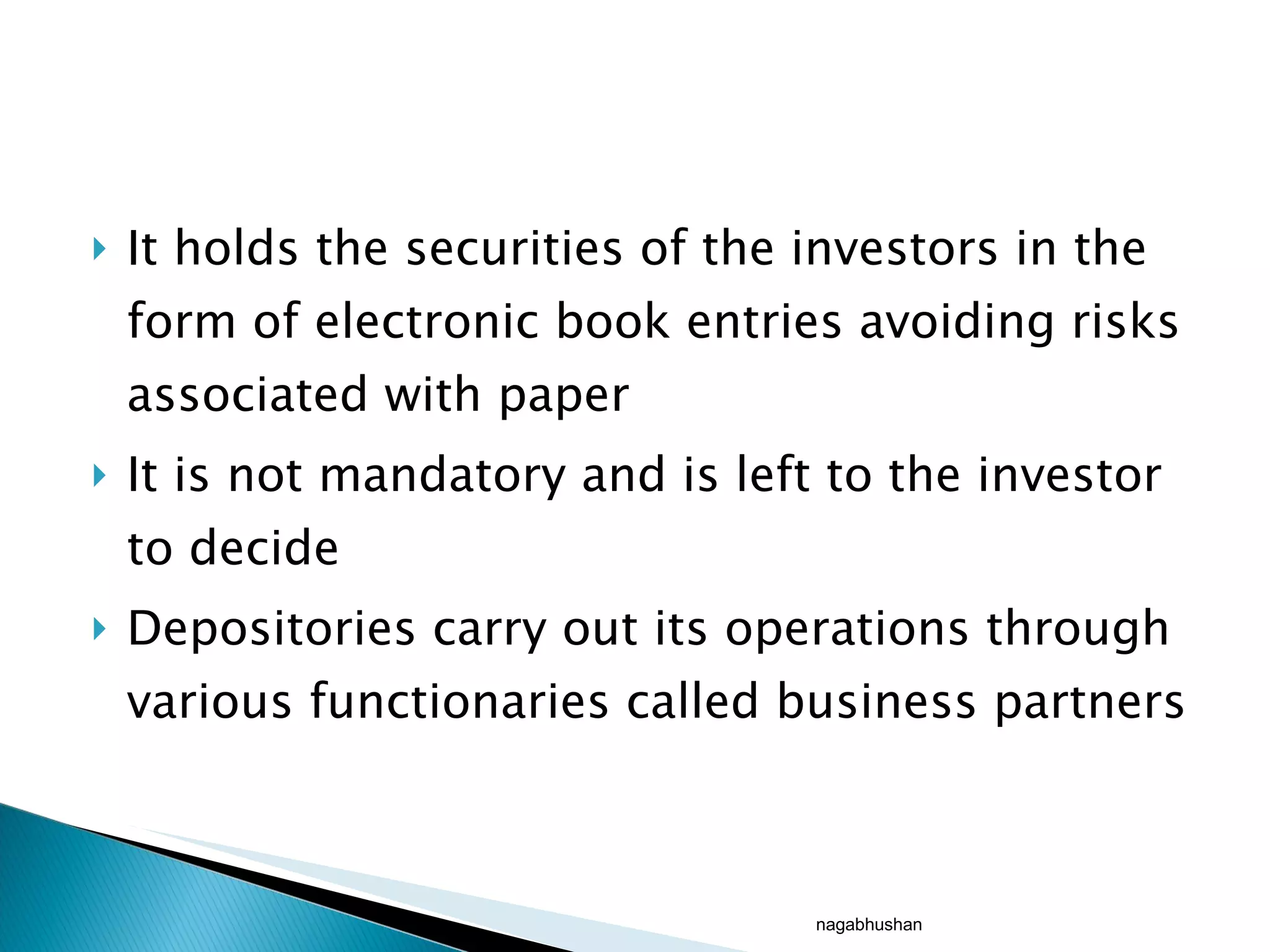 It holds the securities of the investors in the form of electronic book entries avoiding risks associated with paper It is not mandatory and is left to the investor to decide Depositories carry out its operations through various functionaries called business partners  nagabhushan 