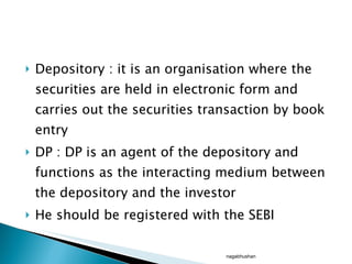 Depository : it is an organisation where the securities are held in electronic form and carries out the securities transaction by book entry DP : DP is an agent of the depository and functions as the interacting medium between the depository and the investor He should be registered with the SEBI nagabhushan 