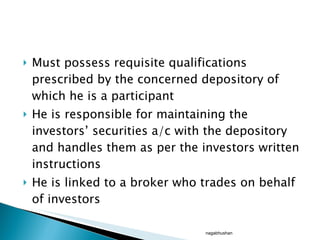 Must possess requisite qualifications prescribed by the concerned depository of which he is a participant He is responsible for maintaining the investors’ securities a/c with the depository and handles them as per the investors written instructions He is linked to a broker who trades on behalf of investors nagabhushan 
