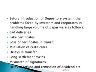 Before introduction of Depository system, the problems faced by investors and corporates in handling large volume of paper were as follows: Bad deliveries Fake certificates  Loss of certificates in transit Mutilation of certificates Delays in transfer Long settlement cycles Mismatch of signatures Delay in refund and remission of dividend etc nagabhushan 