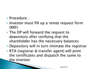 Procedure : Investor must fill up a remat request form (RRF) The DP will forward the request to depository after verifying that the shareholder has the necessary balances Depository will in turn intimate the registrar RTA (registrar & transfer agent) will print the certificates and dispatch the same to the investor  nagabhushan 