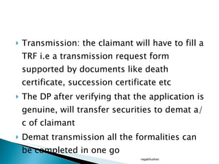 Transmission: the claimant will have to fill a TRF i.e a transmission request form supported by documents like death certificate, succession certificate etc The DP after verifying that the application is genuine, will transfer securities to demat a/c of claimant Demat transmission all the formalities can be completed in one go nagabhushan 