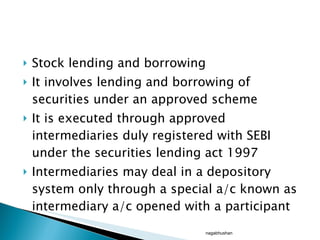 Stock lending and borrowing It involves lending and borrowing of securities under an approved scheme It is executed through approved intermediaries duly registered with SEBI under the securities lending act 1997 Intermediaries may deal in a depository system only through a special a/c known as intermediary a/c opened with a participant nagabhushan 