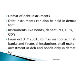 Demat of debt instruments Debt instruments can also be held in demat form Instruments like bonds, debentures, CP’s, CD’s From oct 31 st  2001, RBI has mentioned that banks and financial institutions shall make investment in deb and bonds only in demat form nagabhushan 