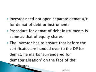 Investor need not open separate demat a/c for demat of debt or instruments Procedure for demat of debt instruments is same as that of equity shares The investor has to ensure that before the certificates are handed over to the DP for demat, he marks ‘surrendered for dematerialisation’ on the face of the certificates nagabhushan 